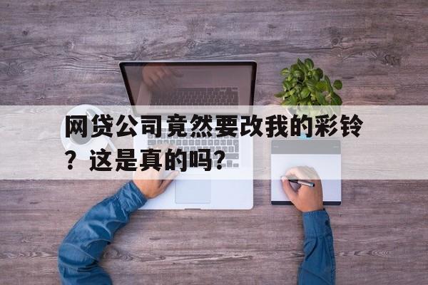 网贷公司竟然要改我的彩铃？这是真的吗？