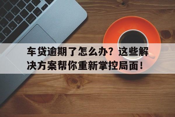 车贷逾期了怎么办？这些解决方案帮你重新掌控局面！