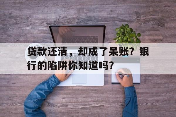 贷款还清，却成了呆账？银行的陷阱你知道吗？