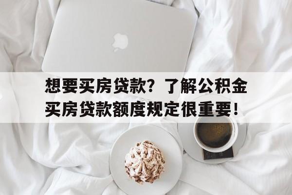 想要买房贷款？了解公积金买房贷款额度规定很重要！