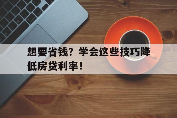 想要省钱？学会这些技巧降低房贷利率！