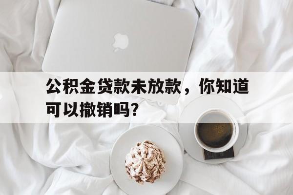 公积金贷款未放款，你知道可以撤销吗？