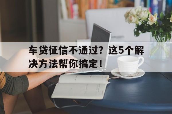 车贷征信不通过？这5个解决方法帮你搞定！