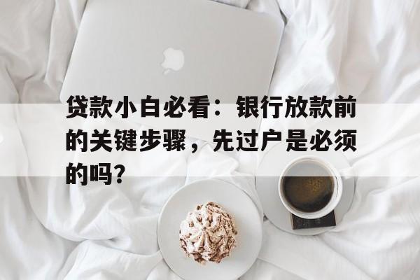 贷款小白必看：银行放款前的关键步骤，先过户是必须的吗？