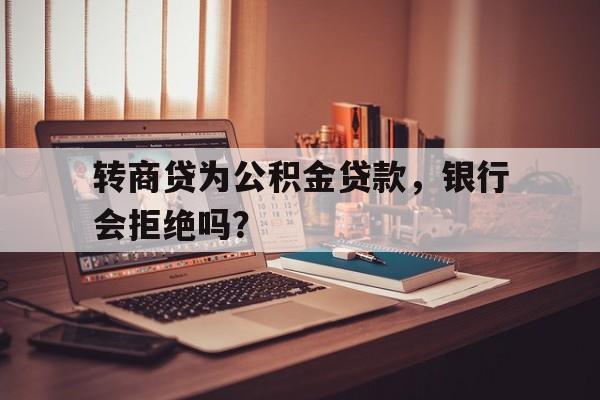 转商贷为公积金贷款，银行会拒绝吗？