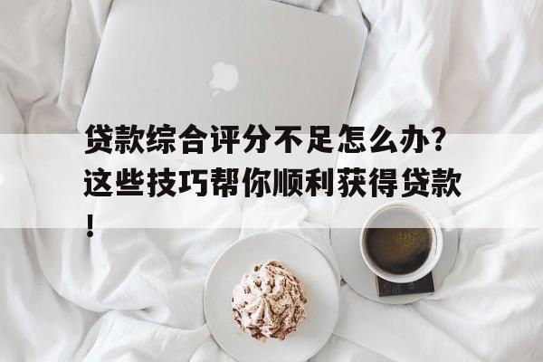 贷款综合评分不足怎么办？这些技巧帮你顺利获得贷款！