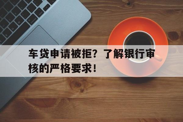 车贷申请被拒？了解银行审核的严格要求！