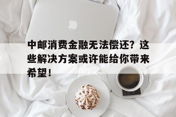 中邮消费金融无法偿还？这些解决方案或许能给你带来希望！