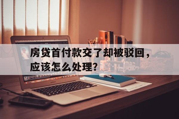 房贷首付款交了却被驳回，应该怎么处理？