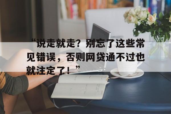 “说走就走？别忘了这些常见错误，否则网贷通不过也就注定了！”