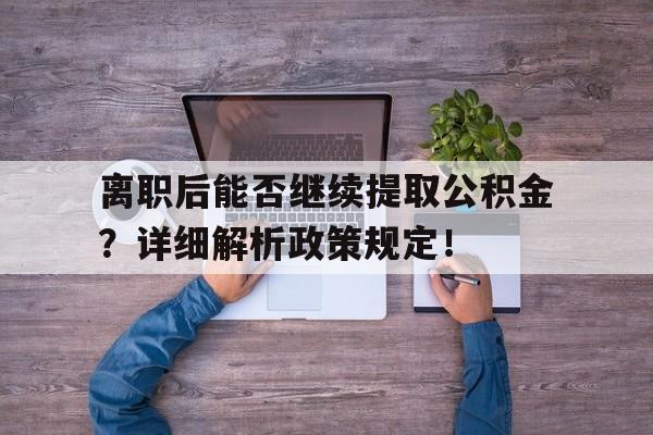 离职后能否继续提取公积金？详细解析政策规定！