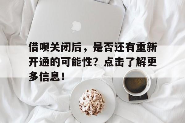 借呗关闭后，是否还有重新开通的可能性？点击了解更多信息！