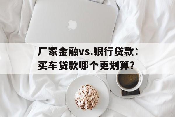 厂家金融vs.银行贷款：买车贷款哪个更划算？