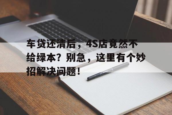 车贷还清后，4S店竟然不给绿本？别急，这里有个妙招解决问题！