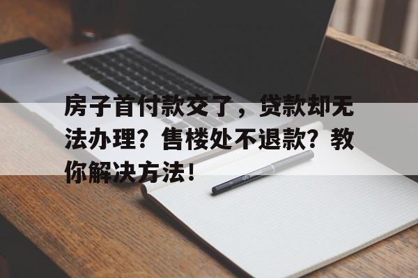 房子首付款交了，贷款却无法办理？售楼处不退款？教你解决方法！