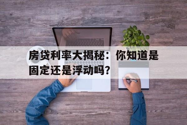 房贷利率大揭秘：你知道是固定还是浮动吗？