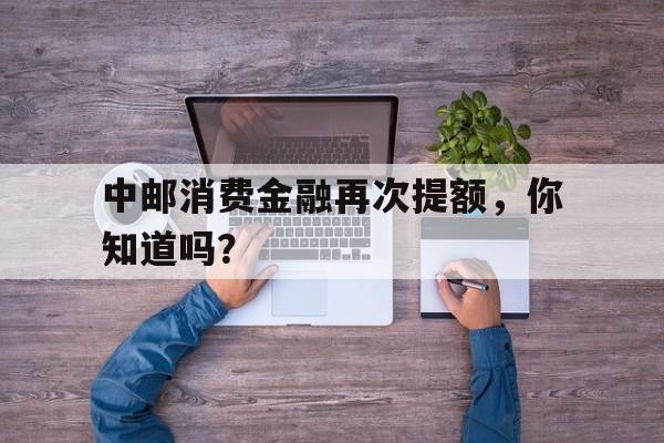 中邮消费金融再次提额，你知道吗？