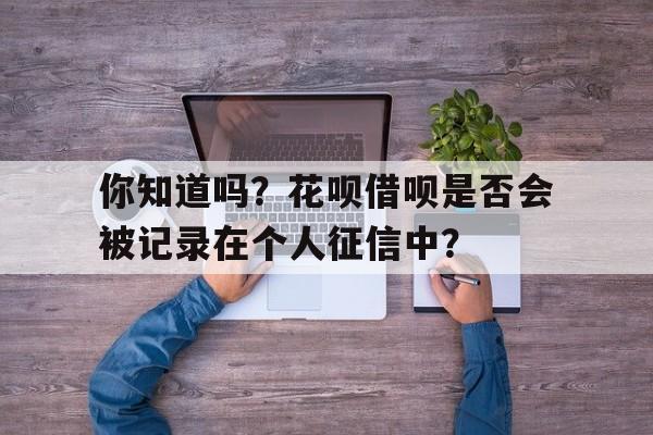 你知道吗？花呗借呗是否会被记录在个人征信中？