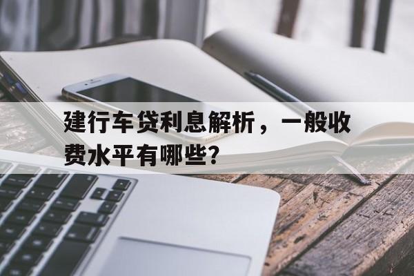 建行车贷利息解析，一般收费水平有哪些？