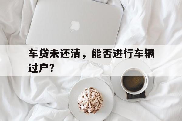 车贷未还清，能否进行车辆过户？