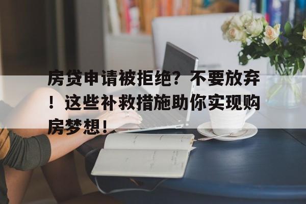 房贷申请被拒绝？不要放弃！这些补救措施助你实现购房梦想！