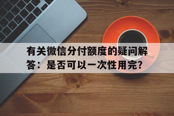 有关微信分付额度的疑问解答：是否可以一次性用完？