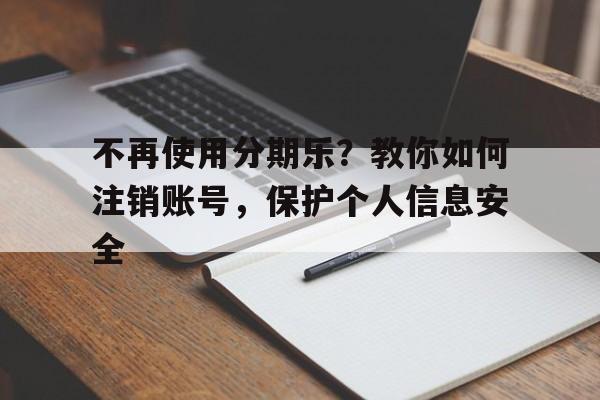 不再使用分期乐？教你如何注销账号，保护个人信息安全