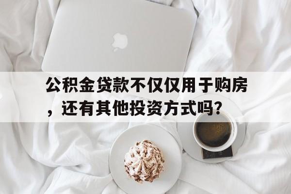 公积金贷款不仅仅用于购房，还有其他投资方式吗？