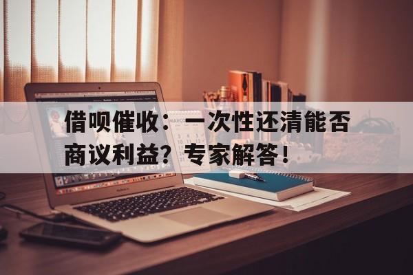 借呗催收：一次性还清能否商议利益？专家解答！