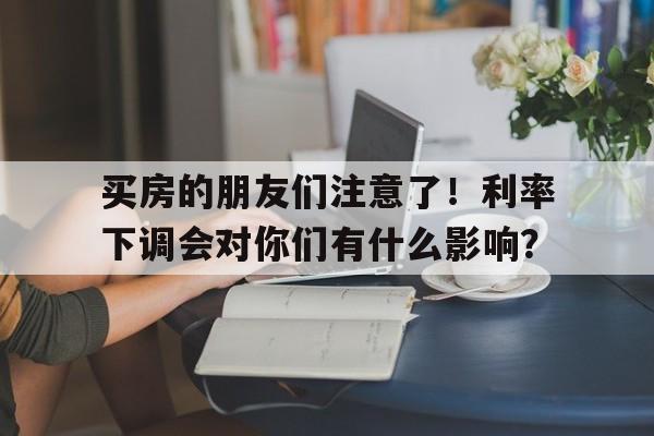 买房的朋友们注意了！利率下调会对你们有什么影响？