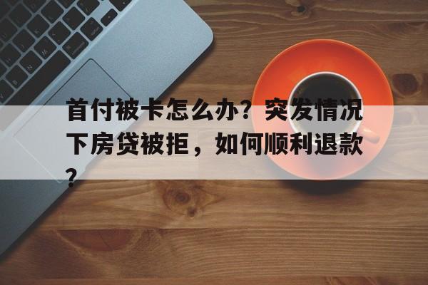 首付被卡怎么办？突发情况下房贷被拒，如何顺利退款？