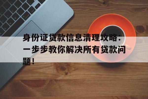 身份证贷款信息清理攻略：一步步教你解决所有贷款问题！