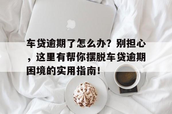 车贷逾期了怎么办？别担心，这里有帮你摆脱车贷逾期困境的实用指南！