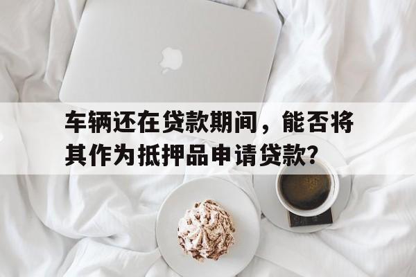 车辆还在贷款期间，能否将其作为抵押品申请贷款？