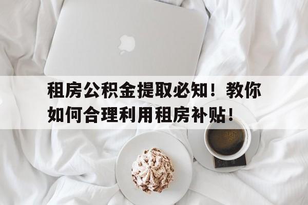 租房公积金提取必知！教你如何合理利用租房补贴！