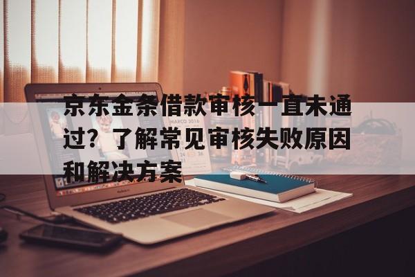 京东金条借款审核一直未通过？了解常见审核失败原因和解决方案