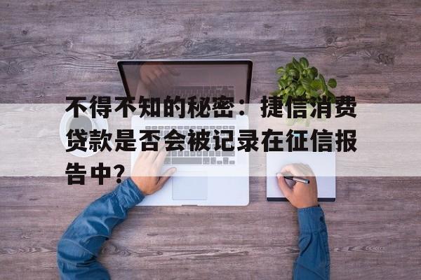 不得不知的秘密：捷信消费贷款是否会被记录在征信报告中？