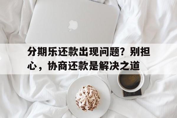 分期乐还款出现问题？别担心，协商还款是解决之道