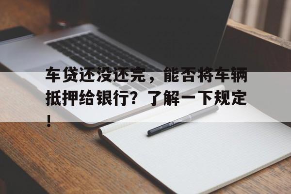 车贷还没还完，能否将车辆抵押给银行？了解一下规定！