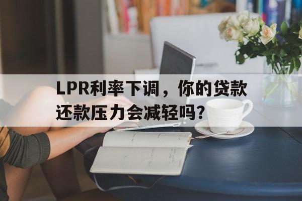 LPR利率下调，你的贷款还款压力会减轻吗？