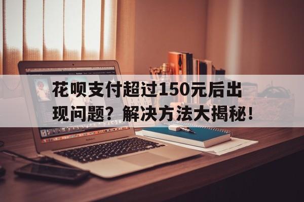 花呗支付超过150元后出现问题？解决方法大揭秘！