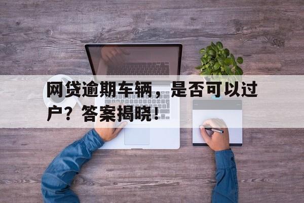 网贷逾期车辆，是否可以过户？答案揭晓！