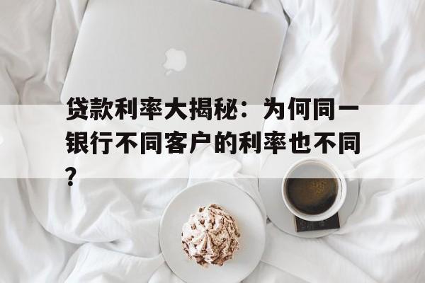 贷款利率大揭秘：为何同一银行不同客户的利率也不同？