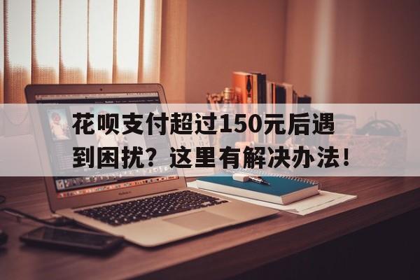 花呗支付超过150元后遇到困扰？这里有解决办法！