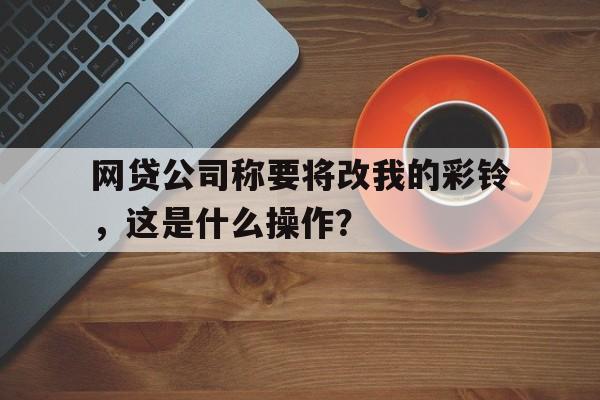 网贷公司称要将改我的彩铃，这是什么操作？