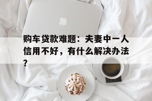 购车贷款难题：夫妻中一人信用不好，有什么解决办法？