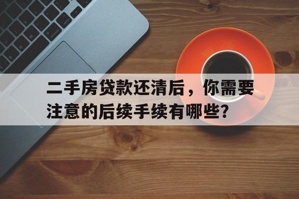 二手房贷款还清后，你需要注意的后续手续有哪些？