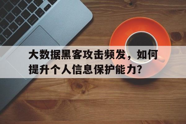 大数据黑客攻击频发，如何提升个人信息保护能力？