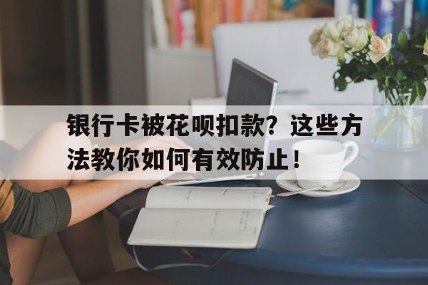 银行卡被花呗扣款？这些方法教你如何有效防止！