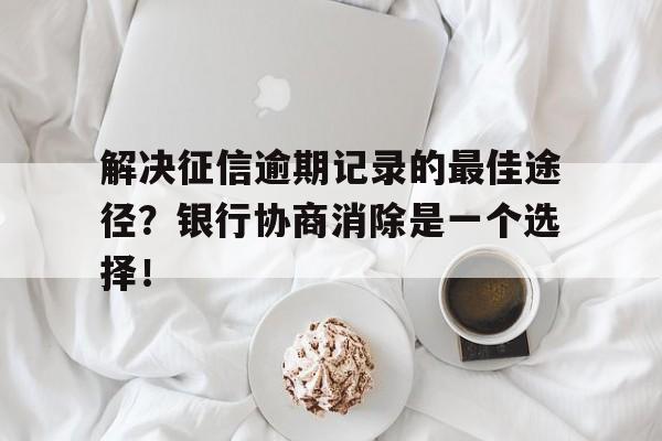 解决征信逾期记录的最佳途径？银行协商消除是一个选择！